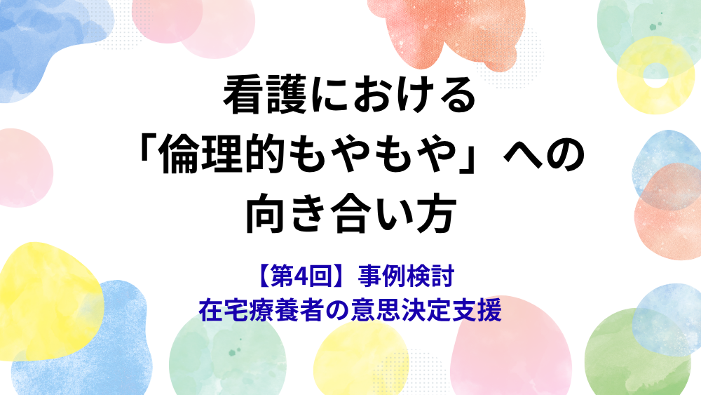 看護における「倫理的もやもや」への向き合い方 第4回 事例検討 在宅療養者の意思決定支援