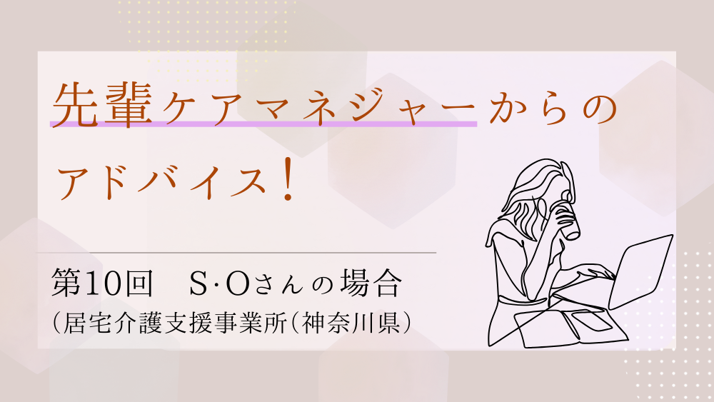 先輩ケアマネジャーからのアドバイス！　最終回：S・Oさん（居宅介護支援事業所（神奈川県）・ケアマネジャー）後編