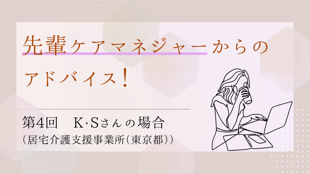先輩ケアマネジャーからのアドバイス！　第4回：K・Sさん（居宅介護支援事業所（東京都）・ケアマネジャー）後編