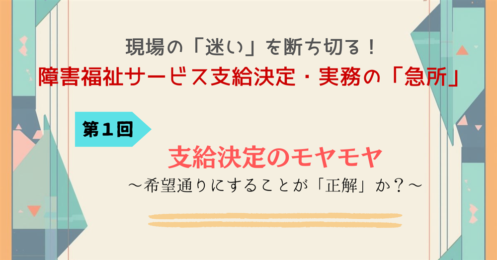 現場の「迷い」を断ち切る!障害福祉サービス支給決定・実務の「急所」 第1回 支給決定のモヤモヤ ~希望通りにすることが「正解」か?~