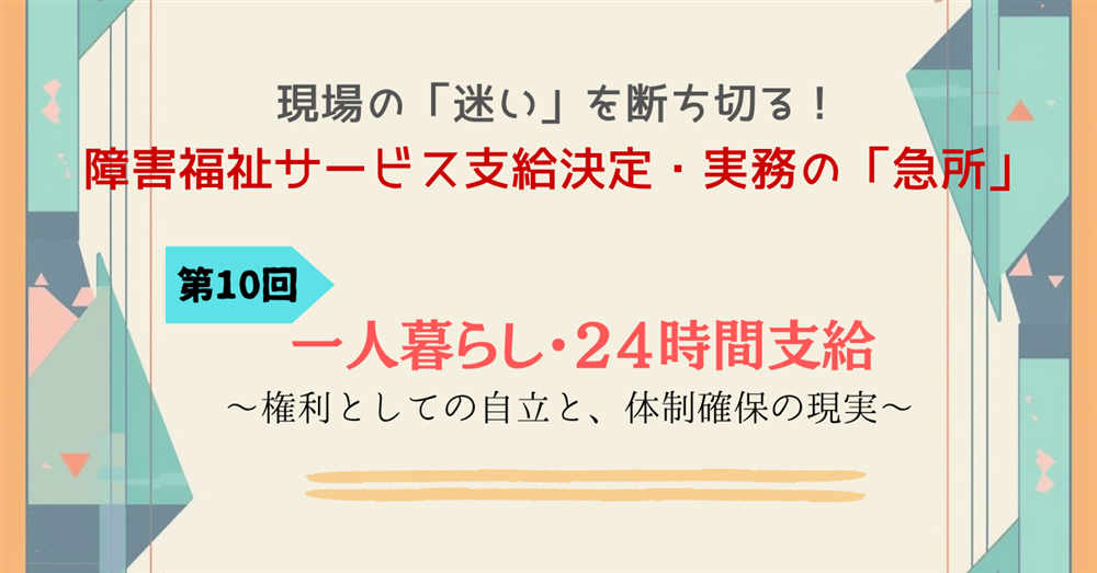 現場の「迷い」を断ち切る!障害福祉サービス支給決定・実務の「急所」 第10回連載 一人暮らし・24時間支給 ~権利としての自立と、体制確保の現実~