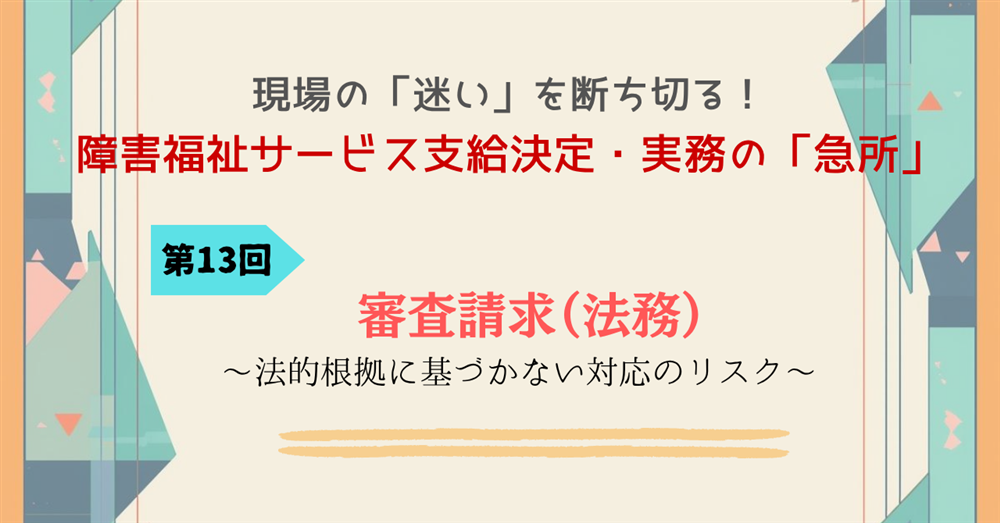 現場の「迷い」を断ち切る!障害福祉サービス支給決定・実務の「急所」第13回連載 審査請求(法務)~法的根拠に基づかない対応のリスク~