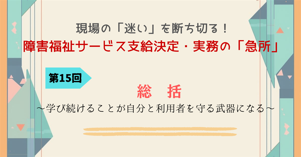 現場の「迷い」を断ち切る!障害福祉サービス支給決定・実務の「急所」 第15回連載 総括~学び続けることが自分と利用者を守る武器になる~