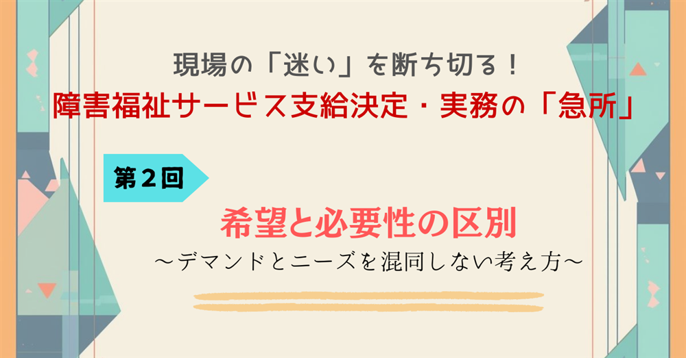 　現場の「迷い」を断ち切る！障害福祉サービス支給決定・実務の「急所」 第２回　希望と必要性の区別　～デマンドとニーズを混同しない考え方～