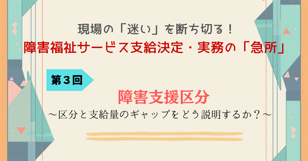 現場の「迷い」を断ち切る!障害福祉サービス支給決定・実務の「急所」 第3回 障害支援区分~区分と支給量のギャップをどう説明するか~