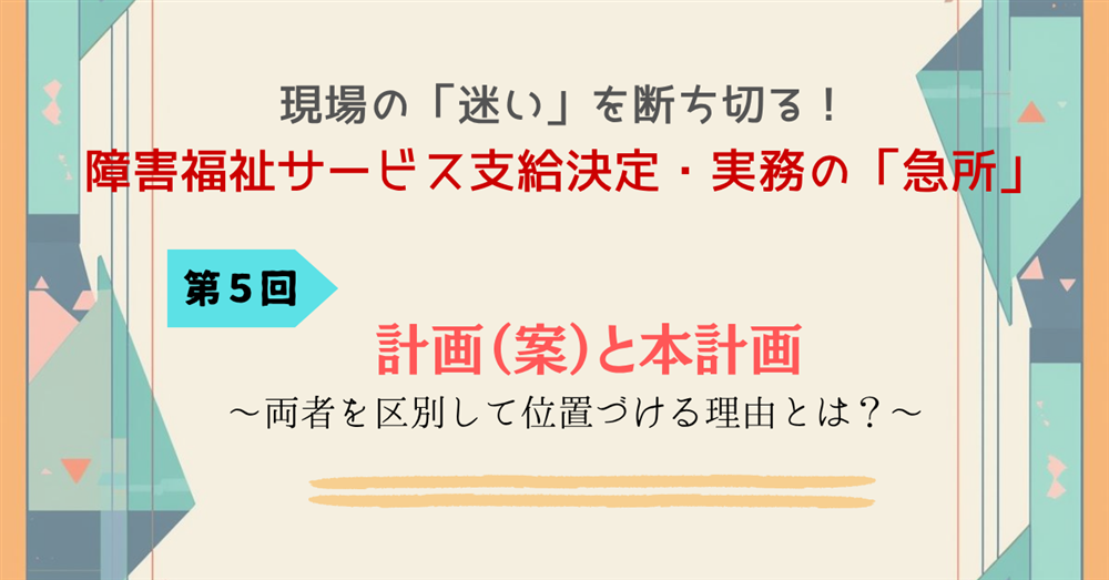 現場の「迷い」を断ち切る!障害福祉サービス支給決定・実務の「急所」 第5回 計画(案)と本計画~両者を区別して位置づける理由とは?~