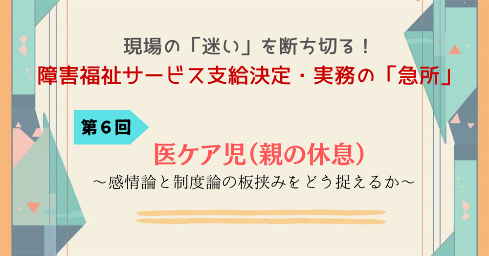 現場の「迷い」を断ち切る!障害福祉サービス支給決定・実務の「急所」 第6回 医ケア児(親の休息)~感情論と制度論の板挟みをどう捉えるか~