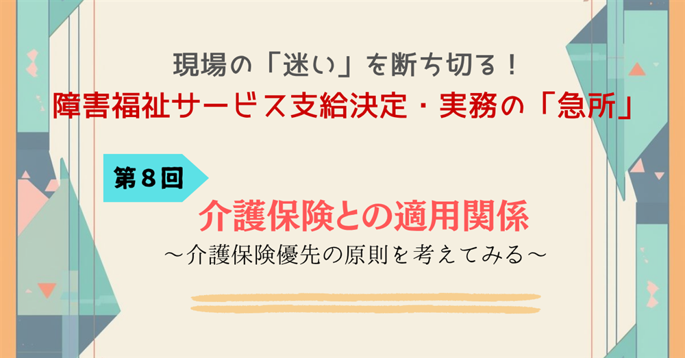 現場の「迷い」を断ち切る!障害福祉サービス支給決定・実務の「急所」 第8回連載 介護保険との適用関係~介護保険優先の原則を考えてみる~