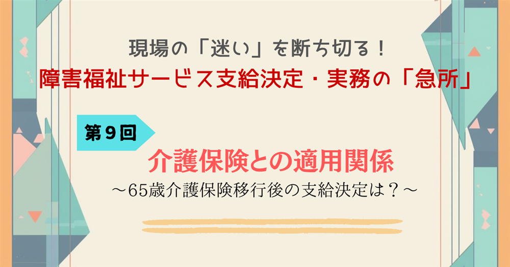現場の「迷い」を断ち切る!障害福祉サービス支給決定・実務の「急所」 第9回連載 介護保険との適用関係~65歳介護保険移行後の支給決定は?~