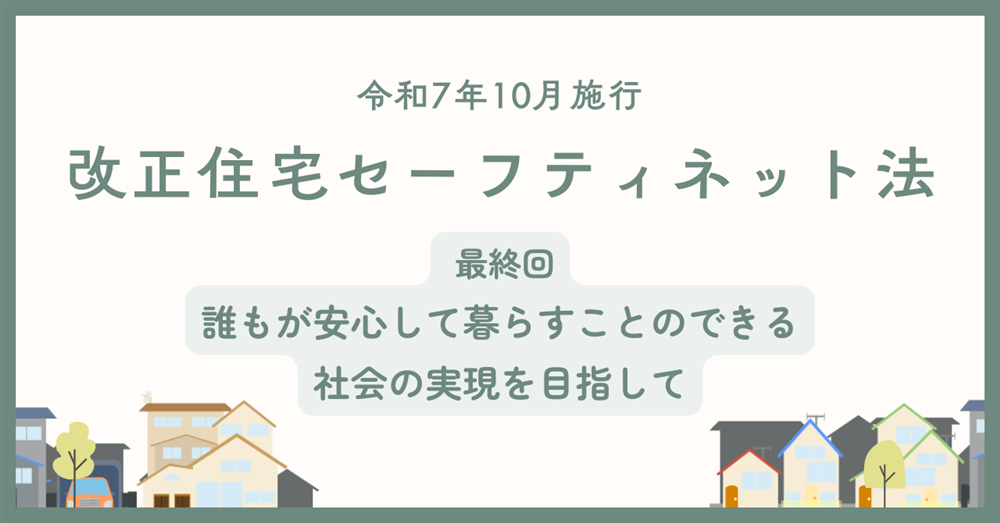【令和7年10月施行】改正住宅セーフティネット法 最終回 誰もが安心して暮らすことのできる社会の実現を目指して