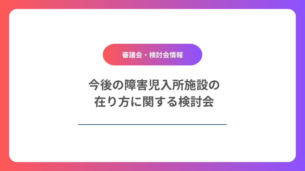 今後の障害児入所施設の在り方に関する検討会　第1回　「今後の障害児入所施設の在り方に関する検討会」について紹介します