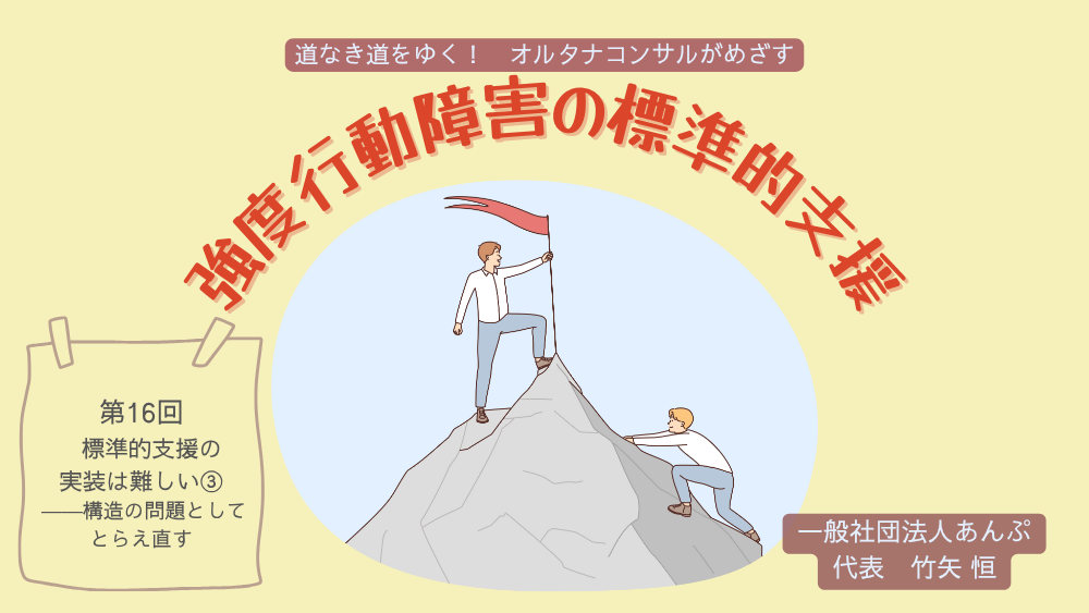 道なき道をゆく！　オルタナコンサルがめざす　強度行動障害の標準的支援　第16回　標準的支援の実装は難しい③――構造の問題としてとらえ直す