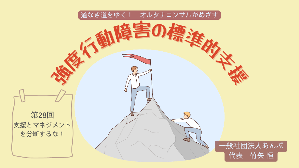 道なき道をゆく！　オルタナコンサルがめざす　強度行動障害の標準的支援　第28回　支援とマネジメントを分断するな！