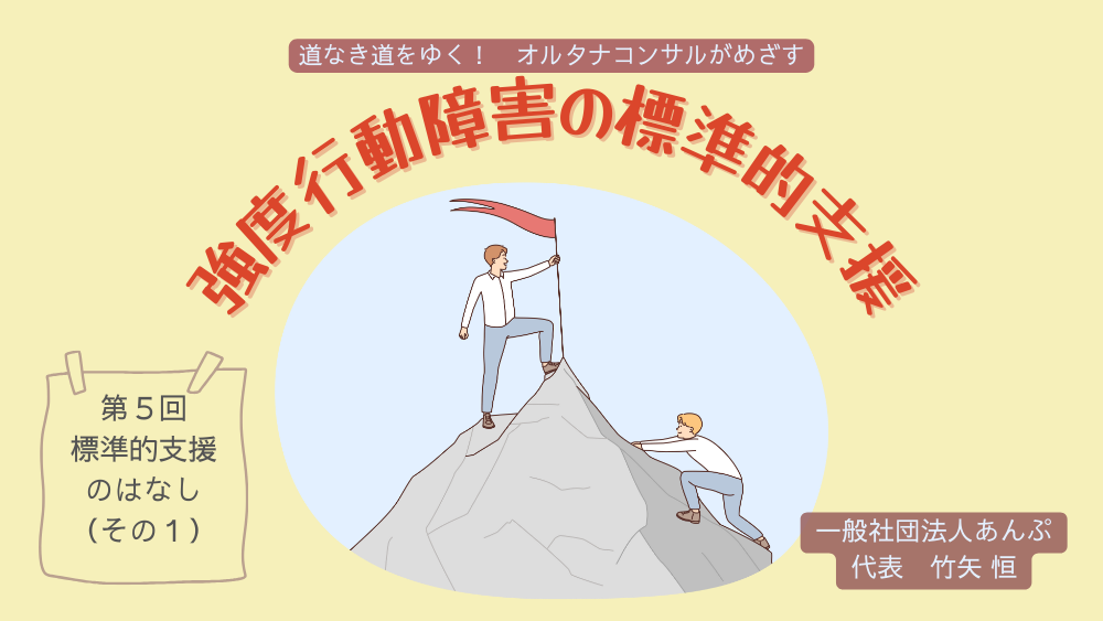 道なき道をゆく！　オルタナコンサルがめざす　強度行動障害の標準的支援　第5回　標準的支援のはなし　（その１）