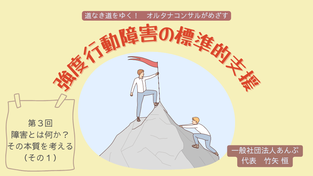 道なき道をゆく！　オルタナコンサルがめざす　強度行動障害の標準的支援　第3回　障害とは何か？ その本質を考える（その1）