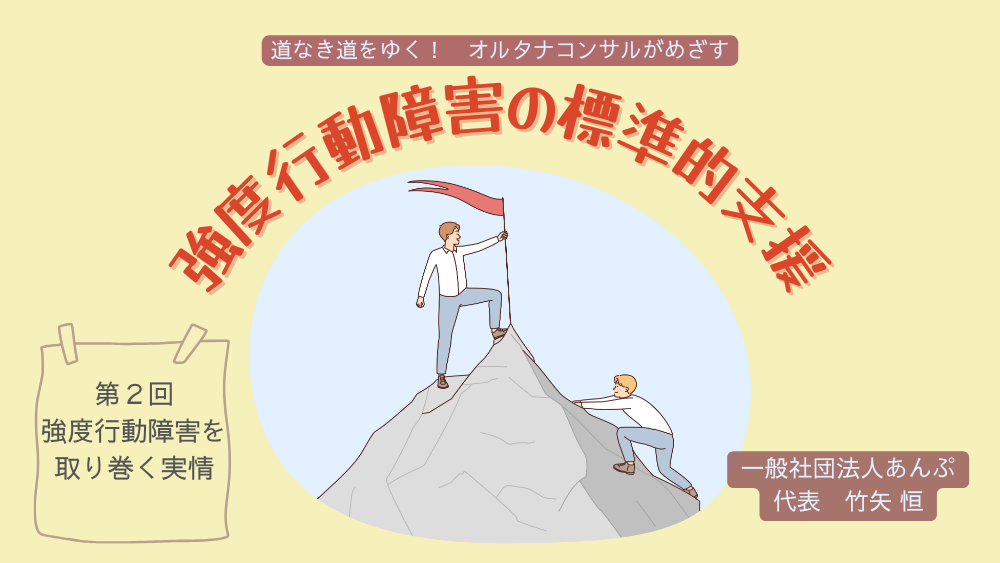 道なき道をゆく！　オルタナコンサルがめざす　強度行動障害の標準的支援　第２回　強度行動障害をとりまく実情