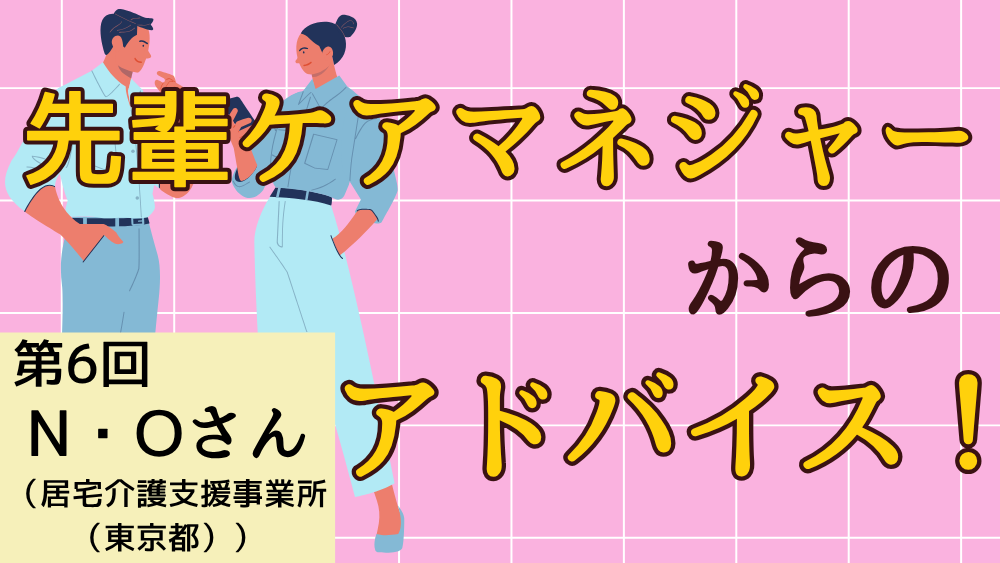 先輩ケアマネジャーからのアドバイス！　第６回：N・Oさん（居宅介護支援事業所（東京都）・ケアマネジャー）後編
